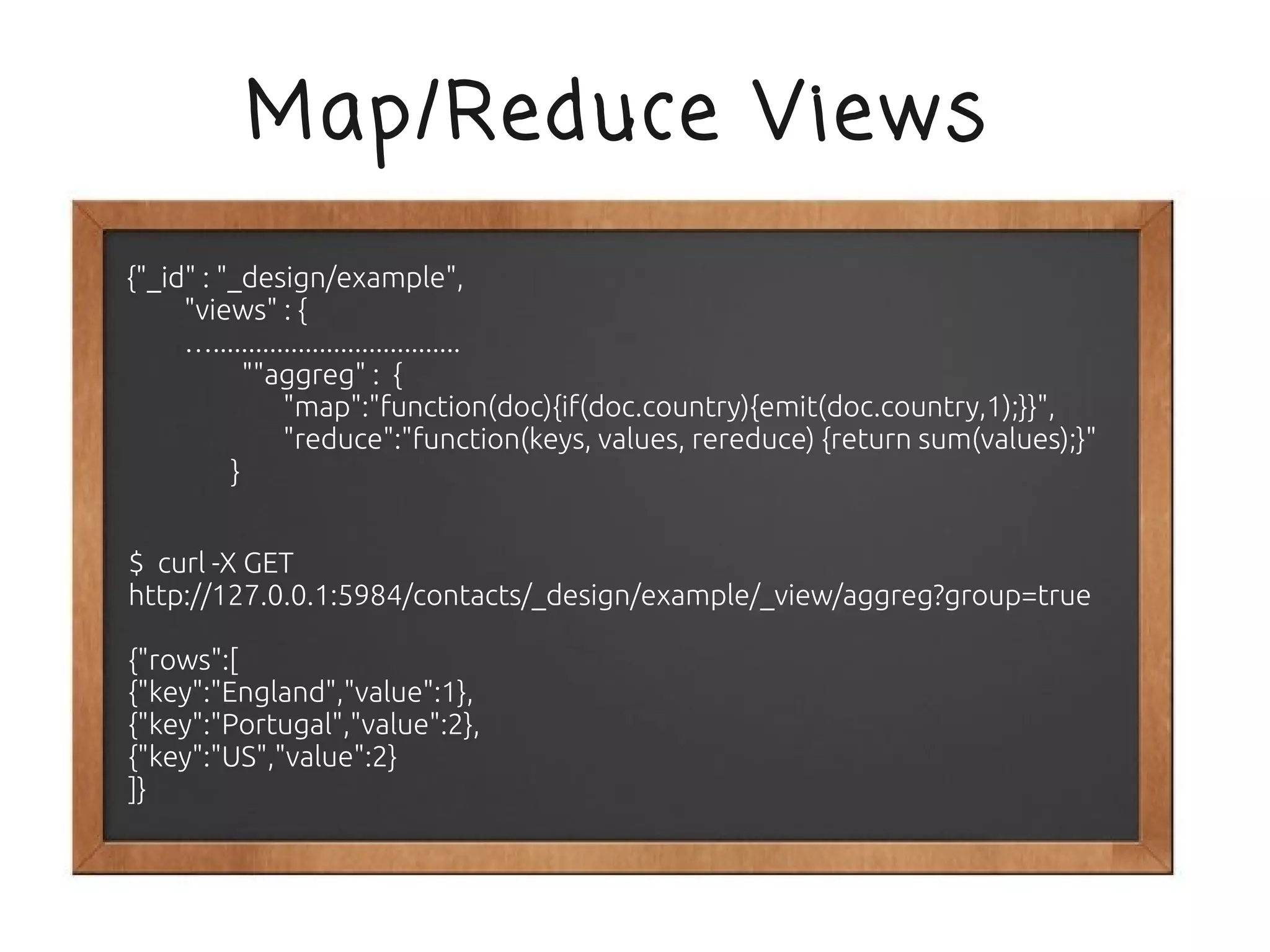 Map/Reduce Views
{"_id" : "_design/example",
     "views" : {
     …...................................
            ""aggreg" : {
                "map":"function(doc){if(doc.country){emit(doc.country,1);}}",
                "reduce":"function(keys, values, rereduce) {return sum(values);}"
          }


$ curl -X GET
http://127.0.0.1:5984/contacts/_design/example/_view/aggreg?group=true

{"rows":[
{"key":"England","value":1},
{"key":"Portugal","value":2},
{"key":"US","value":2}
]}
 