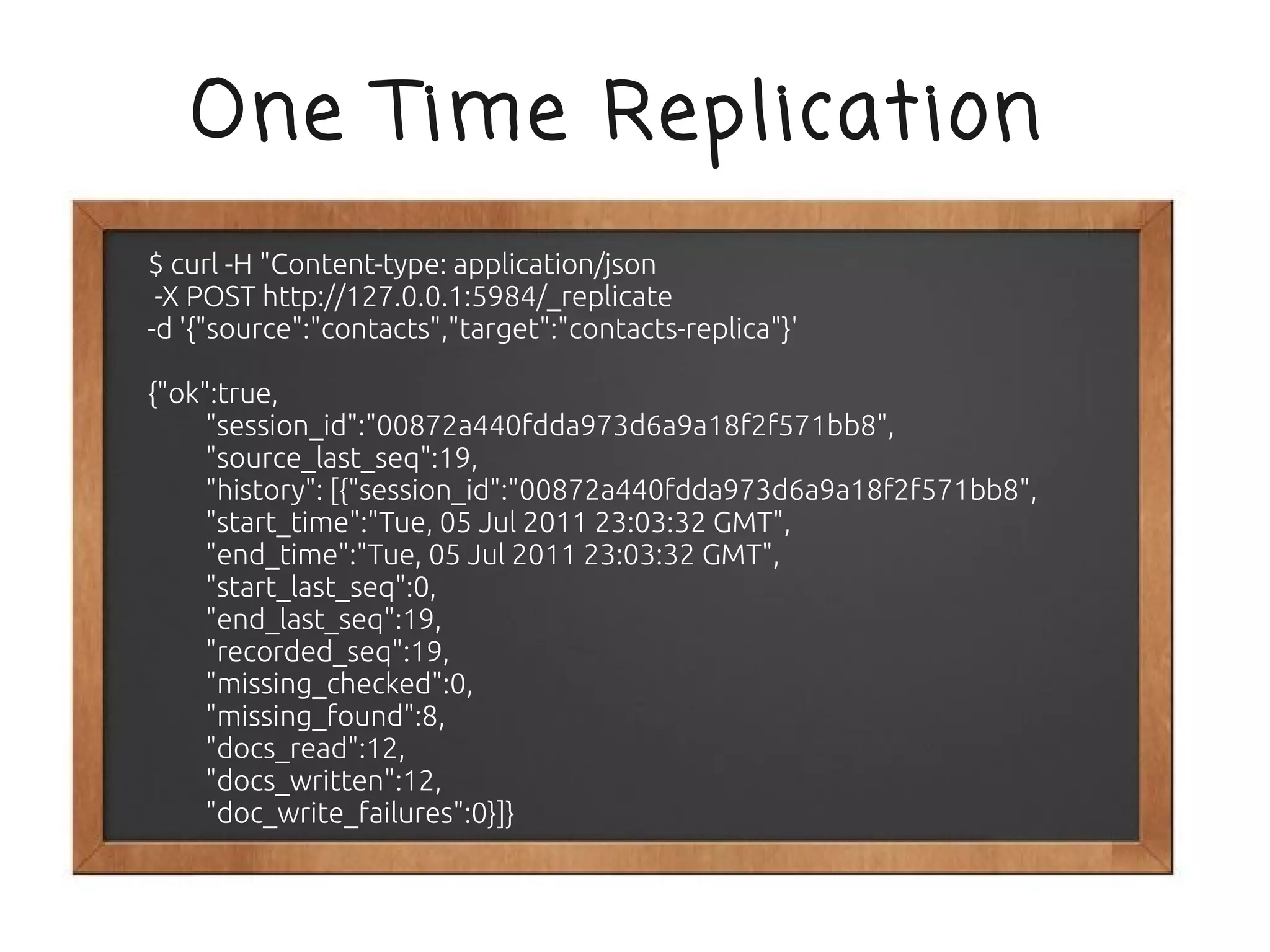 One Time Replication
$ curl -H "Content-type: application/json
 -X POST http://127.0.0.1:5984/_replicate
-d '{"source":"contacts","target":"contacts-replica"}'

{"ok":true,
     "session_id":"00872a440fdda973d6a9a18f2f571bb8",
     "source_last_seq":19,
     "history": [{"session_id":"00872a440fdda973d6a9a18f2f571bb8",
     "start_time":"Tue, 05 Jul 2011 23:03:32 GMT",
     "end_time":"Tue, 05 Jul 2011 23:03:32 GMT",
     "start_last_seq":0,
     "end_last_seq":19,
     "recorded_seq":19,
     "missing_checked":0,
     "missing_found":8,
     "docs_read":12,
     "docs_written":12,
     "doc_write_failures":0}]}
 
