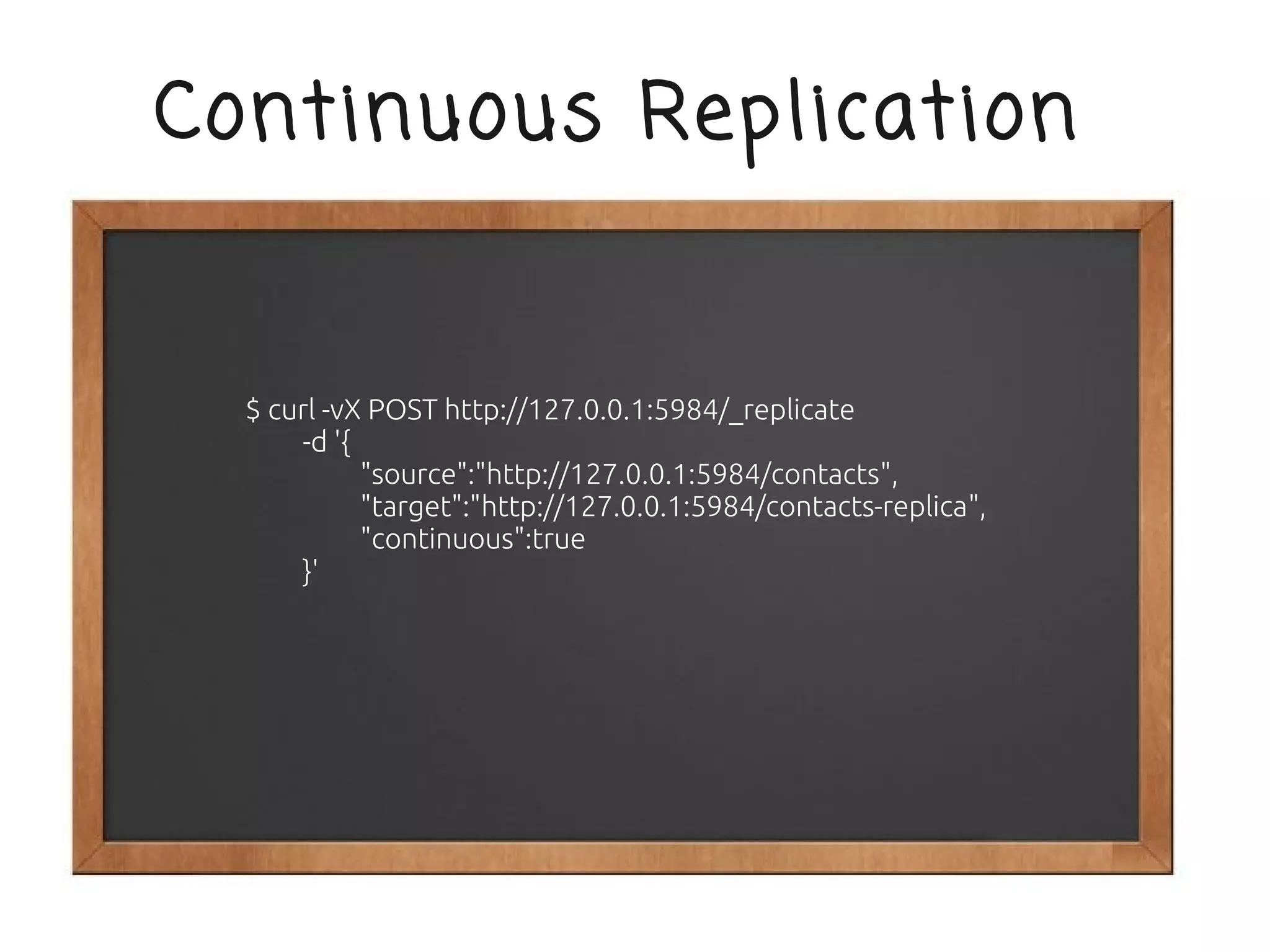 Continuous Replication


  $ curl -vX POST http://127.0.0.1:5984/_replicate
      -d '{
            "source":"http://127.0.0.1:5984/contacts",
            "target":"http://127.0.0.1:5984/contacts-replica",
            "continuous":true
      }'
 