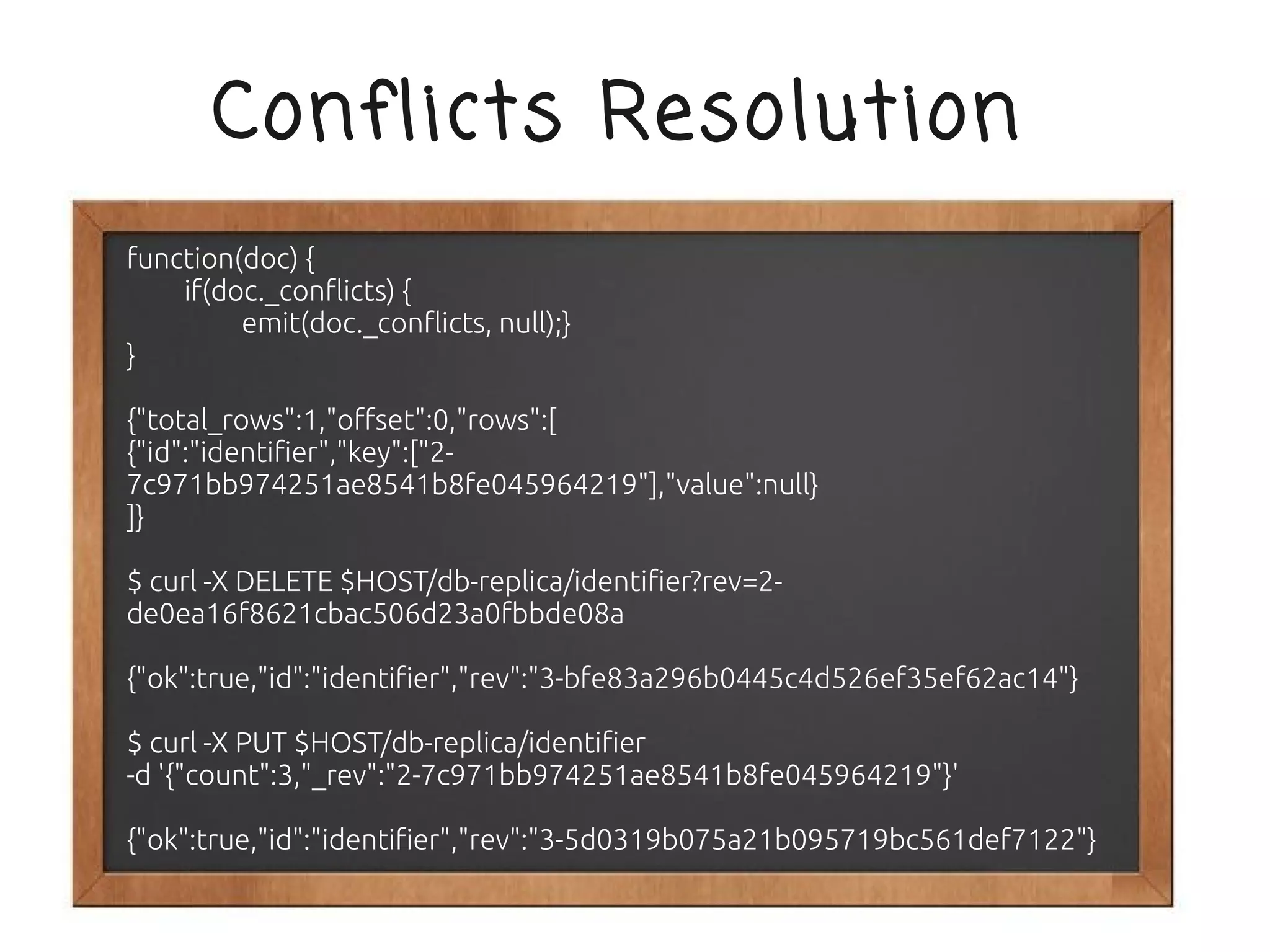 Conflicts Resolution
function(doc) {
    if(doc._conflicts) {
         emit(doc._conflicts, null);}
}

{"total_rows":1,"offset":0,"rows":[
{"id":"identifier","key":["2-
7c971bb974251ae8541b8fe045964219"],"value":null}
]}

$ curl -X DELETE $HOST/db-replica/identifier?rev=2-
de0ea16f8621cbac506d23a0fbbde08a

{"ok":true,"id":"identifier","rev":"3-bfe83a296b0445c4d526ef35ef62ac14"}

$ curl -X PUT $HOST/db-replica/identifier
-d '{"count":3,"_rev":"2-7c971bb974251ae8541b8fe045964219"}'

{"ok":true,"id":"identifier","rev":"3-5d0319b075a21b095719bc561def7122"}
 