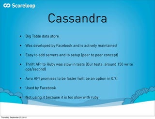 Cassandra
                    •     Big Table data store

                    •     Was developed by Facebook and is actively maintained

                    •     Easy to add servers and to setup (peer to peer concept)

                    •     Thrift API to Ruby was slow in tests (Our tests: around 150 write
                          ops/second)

                    •     Avro API promises to be faster (will be an option in 0.7)

                    •     Used by Facebook

                    •     Not using it because it is too slow with ruby




Thursday, September 23, 2010
 