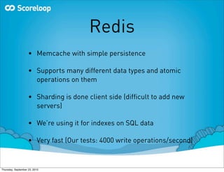 Redis
                    • Memcache with simple persistence

                    • Supports many different data types and atomic
                      operations on them

                    • Sharding is done client side (difﬁcult to add new
                      servers)

                    • We’re using it for indexes on SQL data

                    • Very fast (Our tests: 4000 write operations/second)



Thursday, September 23, 2010
 