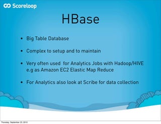 HBase
                    • Big Table Database

                    • Complex to setup and to maintain

                    • Very often used for Analytics Jobs with Hadoop/HIVE
                      e.g as Amazon EC2 Elastic Map Reduce

                    • For Analytics also look at Scribe for data collection




Thursday, September 23, 2010
 