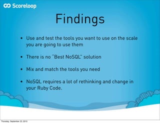 Findings
                    • Use and test the tools you want to use on the scale
                      you are going to use them

                    • There is no “Best NoSQL” solution

                    • Mix and match the tools you need

                    • NoSQL requires a lot of rethinking and change in
                      your Ruby Code.




Thursday, September 23, 2010
 