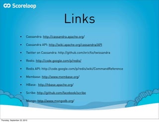 Links
                    •     Cassandra: http://cassandra.apache.org/

                    •     Cassandra API: http://wiki.apache.org/cassandra/API

                    •     Twitter on Cassandra: http://github.com/ericﬂo/twissandra

                    •     Redis: http://code.google.com/p/redis/

                    •     Redis API: http://code.google.com/p/redis/wiki/CommandReference

                    •     Membase: http://www.membase.org/

                    •     HBase: http://hbase.apache.org/

                    •     Scribe: http://github.com/facebook/scribe

                    •     Mongo: http://www.mongodb.org/




Thursday, September 23, 2010
 