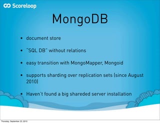 MongoDB
                    • document store

                    • “SQL DB” without relations

                    • easy transition with MongoMapper, Mongoid

                    • supports sharding over replication sets (since August
                      2010)

                    • Haven’t found a big shareded server installation




Thursday, September 23, 2010
 