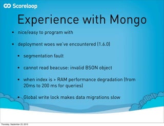 Experience with Mongo
          • nice/easy to program with

          • deployment woes we’ve encountered (1.6.0)

                • segmentation fault

                • cannot read beacuse: invalid BSON object

                • when index is > RAM performance degradation (from
                  20ms to 200 ms for queries)

                • Global write lock makes data migrations slow




Thursday, September 23, 2010
 