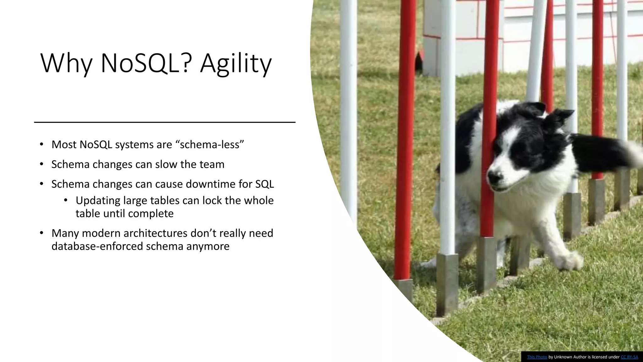 Why NoSQL? Agility
• Most NoSQL systems are “schema-less”
• Schema changes can slow the team
• Schema changes can cause downtime for SQL
• Updating large tables can lock the whole
table until complete
• Many modern architectures don’t really need
database-enforced schema anymore
This Photo by Unknown Author is licensed under CC BY-SA
 
