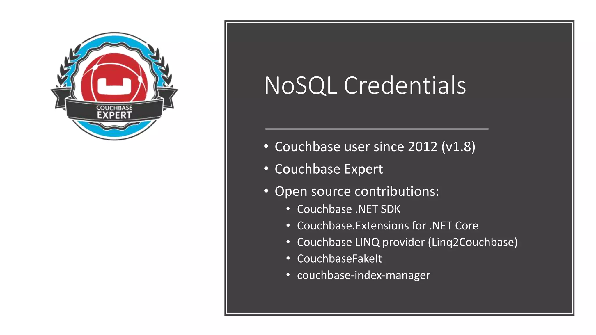NoSQL Credentials
• Couchbase user since 2012 (v1.8)
• Couchbase Expert
• Open source contributions:
• Couchbase .NET SDK
• Couchbase.Extensions for .NET Core
• Couchbase LINQ provider (Linq2Couchbase)
• CouchbaseFakeIt
• couchbase-index-manager
 