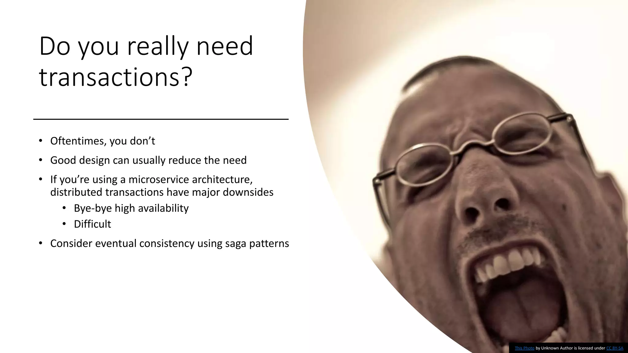 Do you really need
transactions?
• Oftentimes, you don’t
• Good design can usually reduce the need
• If you’re using a microservice architecture,
distributed transactions have major downsides
• Bye-bye high availability
• Difficult
• Consider eventual consistency using saga patterns
This Photo by Unknown Author is licensed under CC BY-SA
 