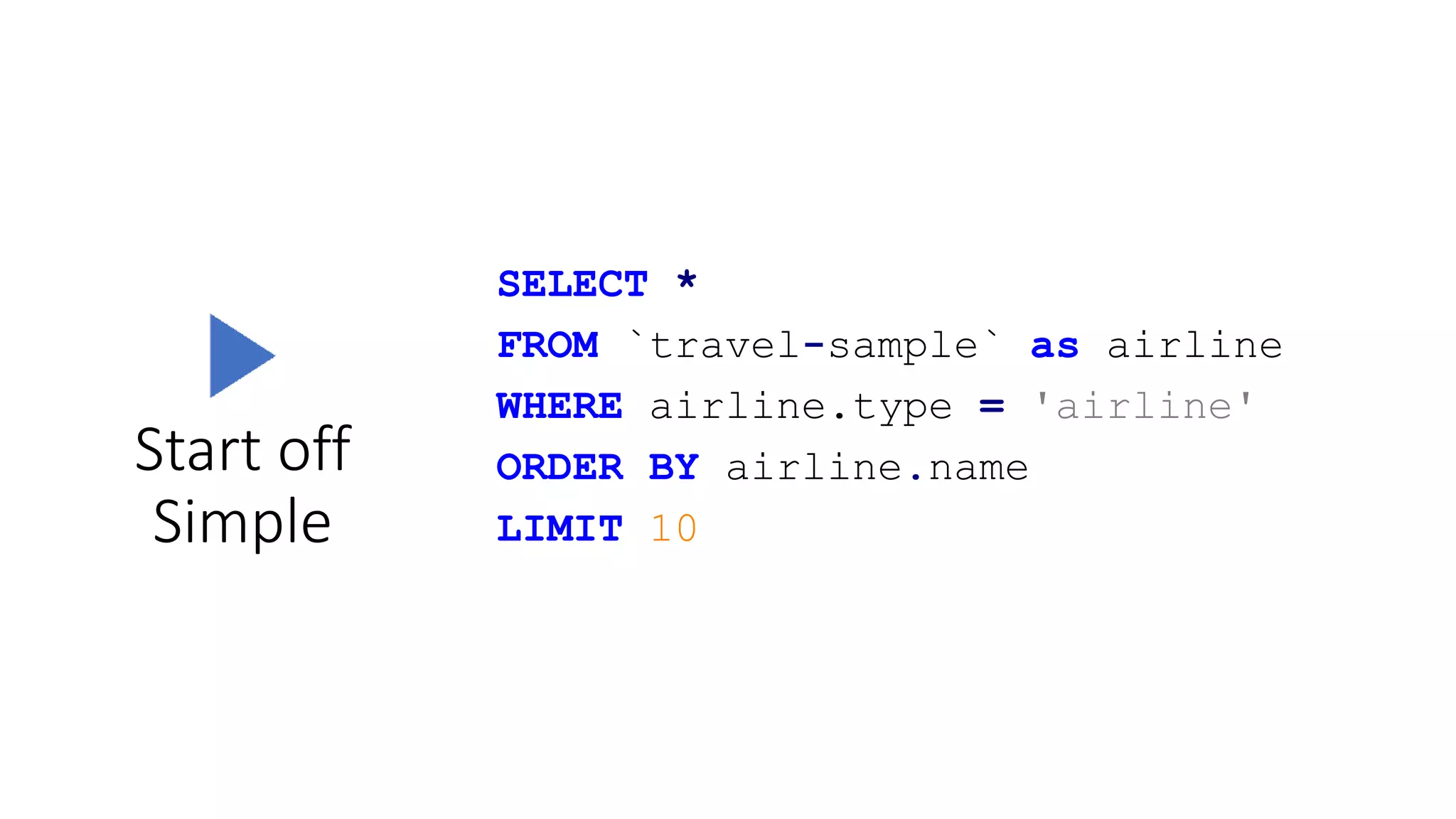 Start off
Simple
SELECT *
FROM `travel-sample` as airline
WHERE airline.type = 'airline'
ORDER BY airline.name
LIMIT 10
 