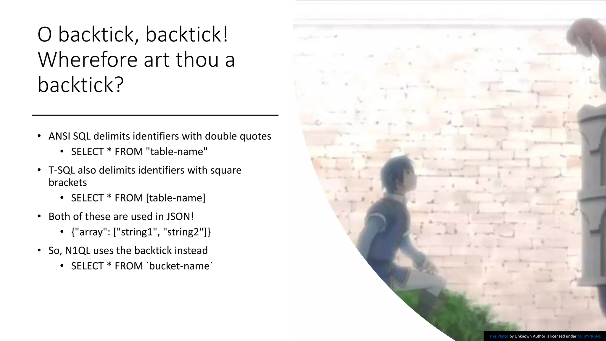 O backtick, backtick!
Wherefore art thou a
backtick?
• ANSI SQL delimits identifiers with double quotes
• SELECT * FROM "table-name"
• T-SQL also delimits identifiers with square
brackets
• SELECT * FROM [table-name]
• Both of these are used in JSON!
• {"array": ["string1", "string2"]}
• So, N1QL uses the backtick instead
• SELECT * FROM `bucket-name`
This Photo by Unknown Author is licensed under CC BY-NC-ND
 