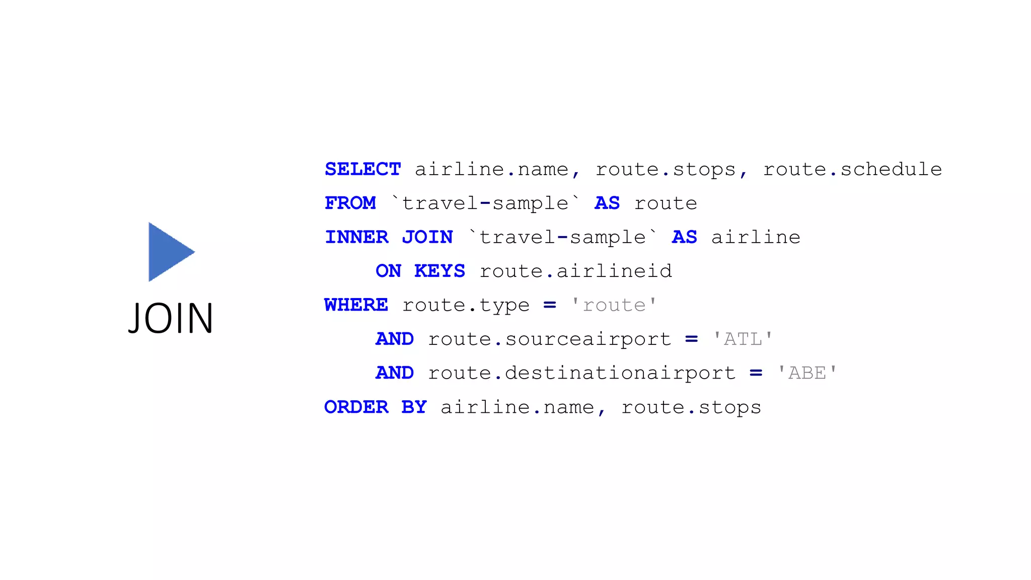 JOIN
SELECT airline.name, route.stops, route.schedule
FROM `travel-sample` AS route
INNER JOIN `travel-sample` AS airline
ON KEYS route.airlineid
WHERE route.type = 'route'
AND route.sourceairport = 'ATL'
AND route.destinationairport = 'ABE'
ORDER BY airline.name, route.stops
 