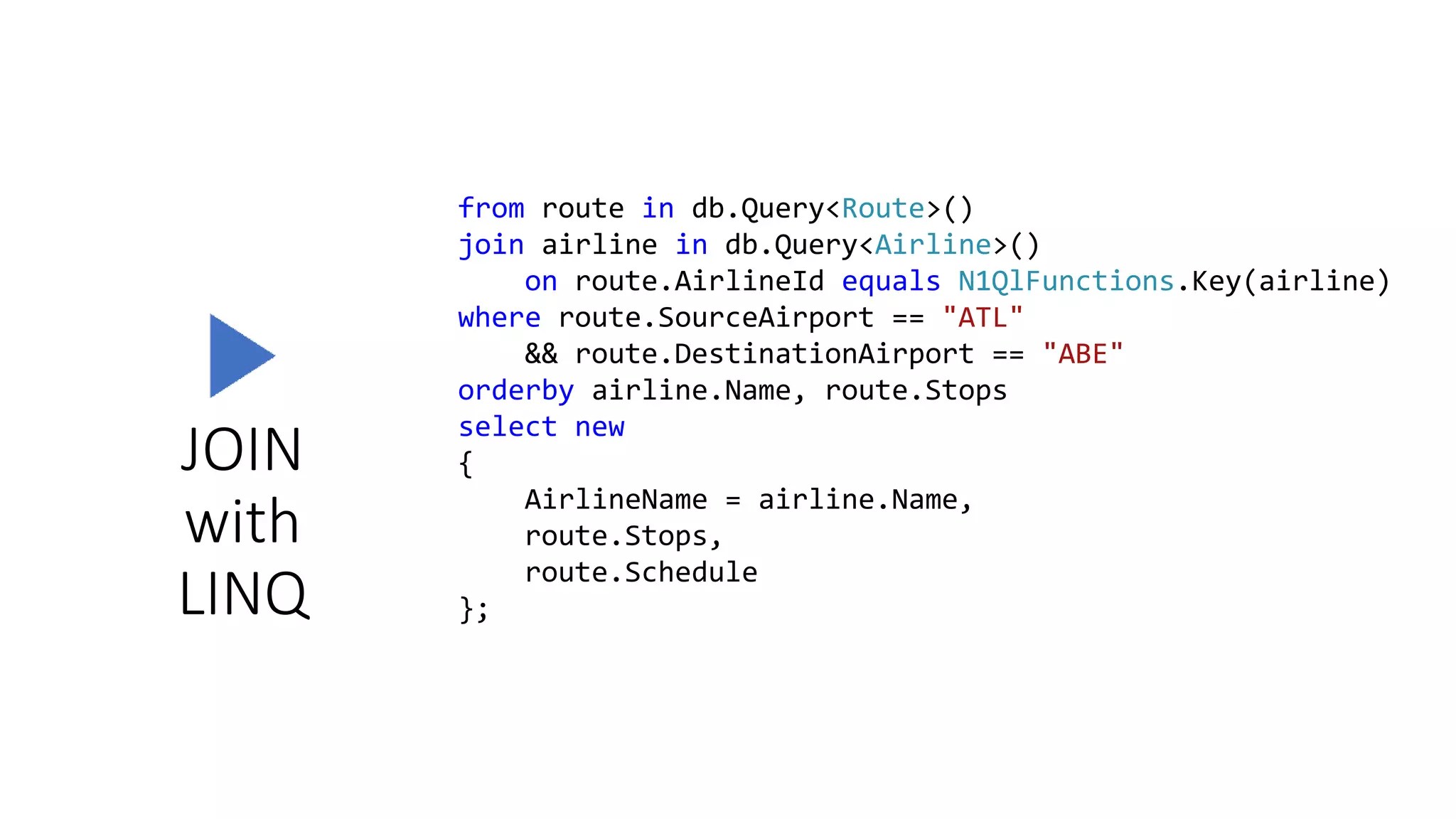 JOIN
with
LINQ
from route in db.Query<Route>()
join airline in db.Query<Airline>()
on route.AirlineId equals N1QlFunctions.Key(airline)
where route.SourceAirport == "ATL"
&& route.DestinationAirport == "ABE"
orderby airline.Name, route.Stops
select new
{
AirlineName = airline.Name,
route.Stops,
route.Schedule
};
 
