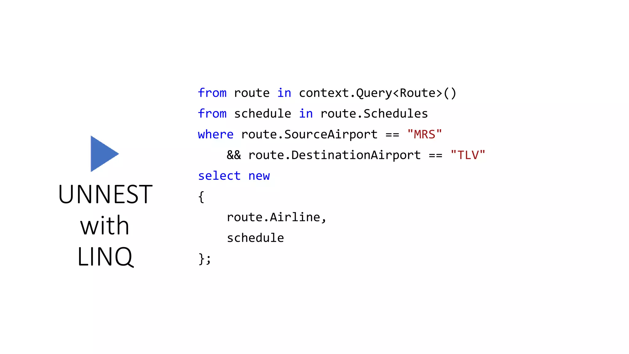 UNNEST
with
LINQ
from route in context.Query<Route>()
from schedule in route.Schedules
where route.SourceAirport == "MRS"
&& route.DestinationAirport == "TLV"
select new
{
route.Airline,
schedule
};
 