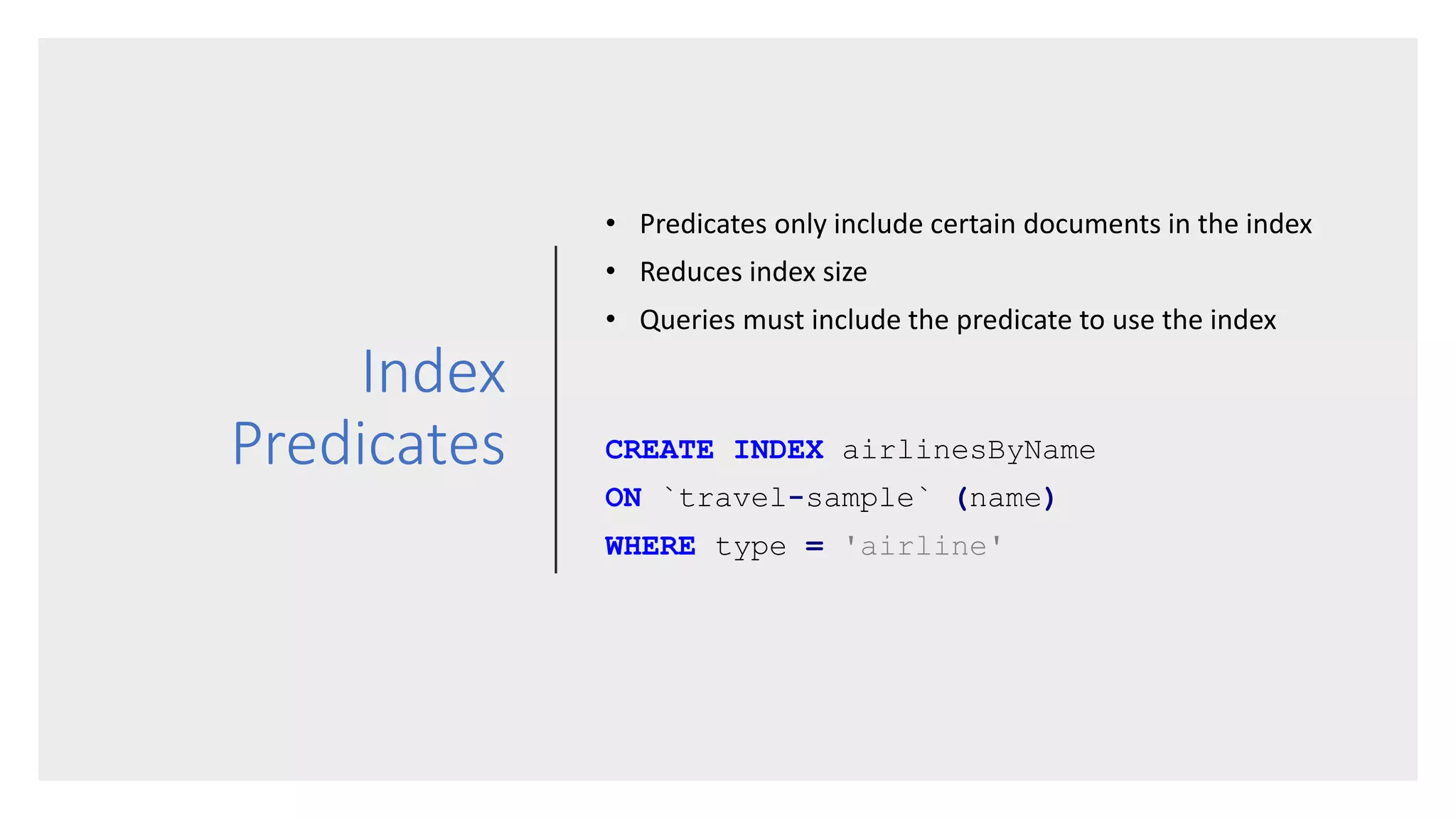 Index
Predicates
• Predicates only include certain documents in the index
• Reduces index size
• Queries must include the predicate to use the index
CREATE INDEX airlinesByName
ON `travel-sample` (name)
WHERE type = 'airline'
 