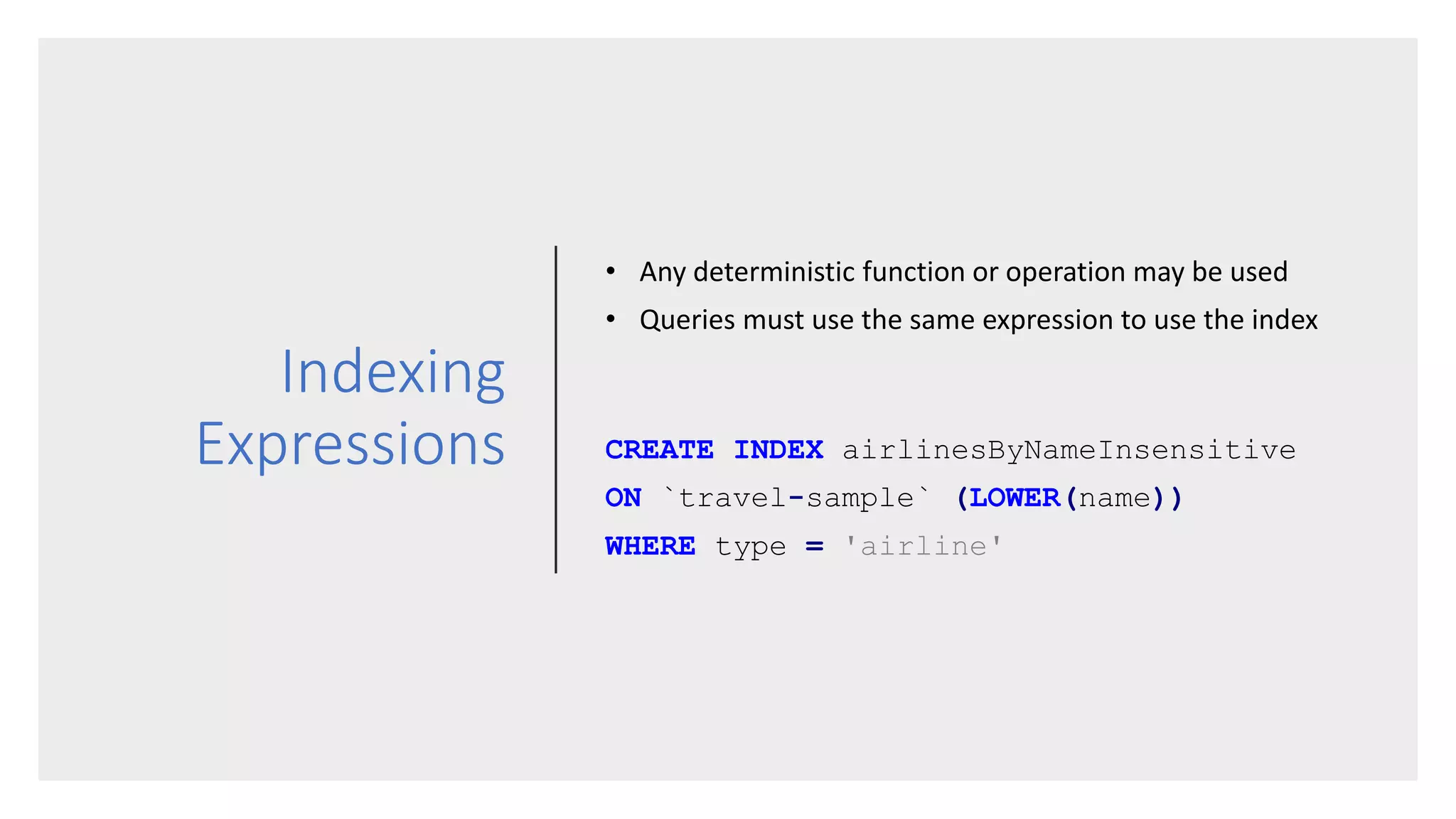 Indexing
Expressions
• Any deterministic function or operation may be used
• Queries must use the same expression to use the index
CREATE INDEX airlinesByNameInsensitive
ON `travel-sample` (LOWER(name))
WHERE type = 'airline'
 