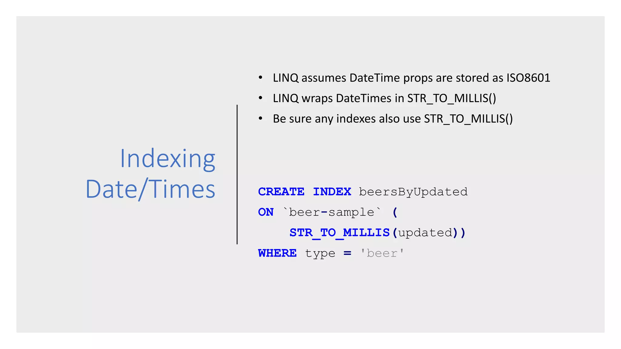 Indexing
Date/Times
• LINQ assumes DateTime props are stored as ISO8601
• LINQ wraps DateTimes in STR_TO_MILLIS()
• Be sure any indexes also use STR_TO_MILLIS()
CREATE INDEX beersByUpdated
ON `beer-sample` (
STR_TO_MILLIS(updated))
WHERE type = 'beer'
 
