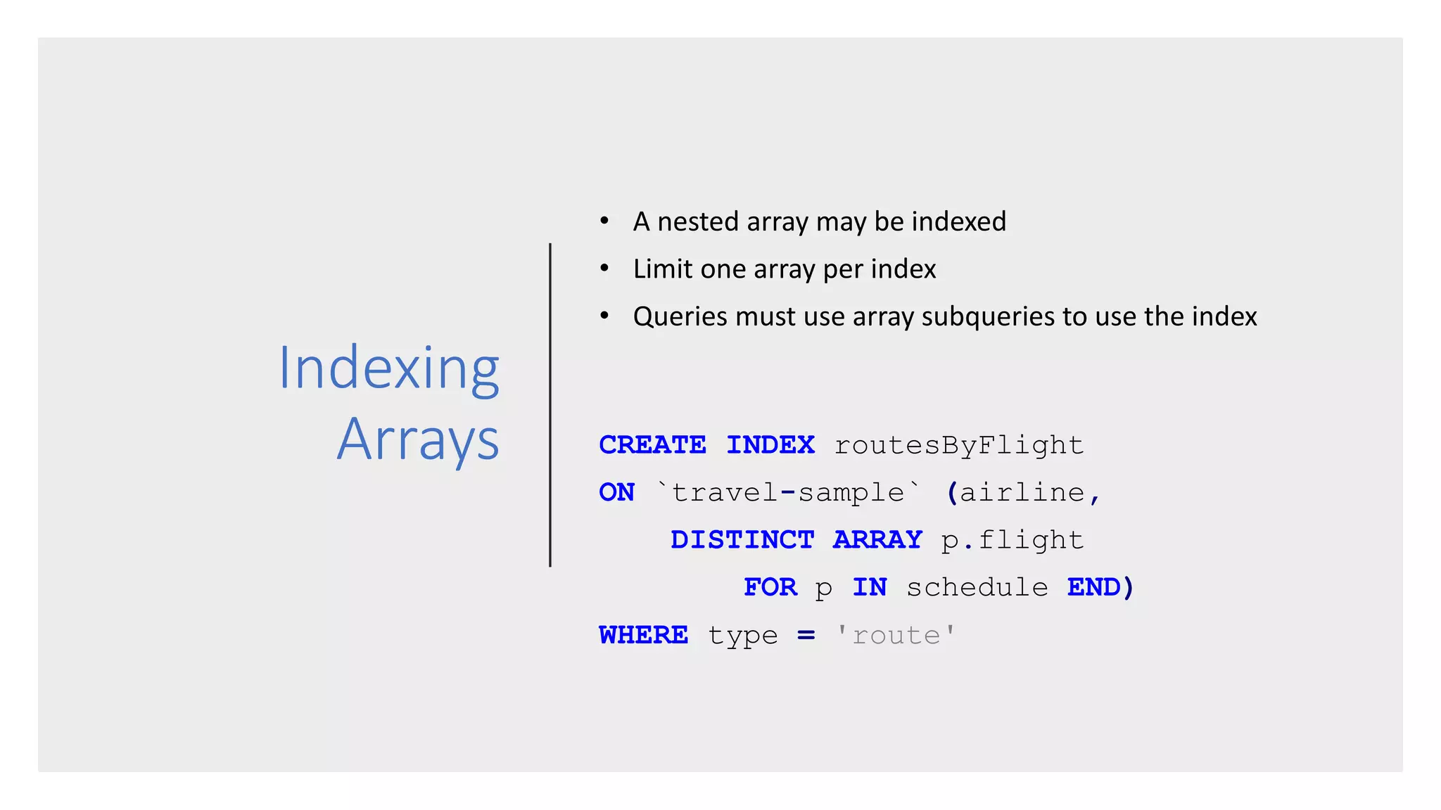 Indexing
Arrays
• A nested array may be indexed
• Limit one array per index
• Queries must use array subqueries to use the index
CREATE INDEX routesByFlight
ON `travel-sample` (airline,
DISTINCT ARRAY p.flight
FOR p IN schedule END)
WHERE type = 'route'
 