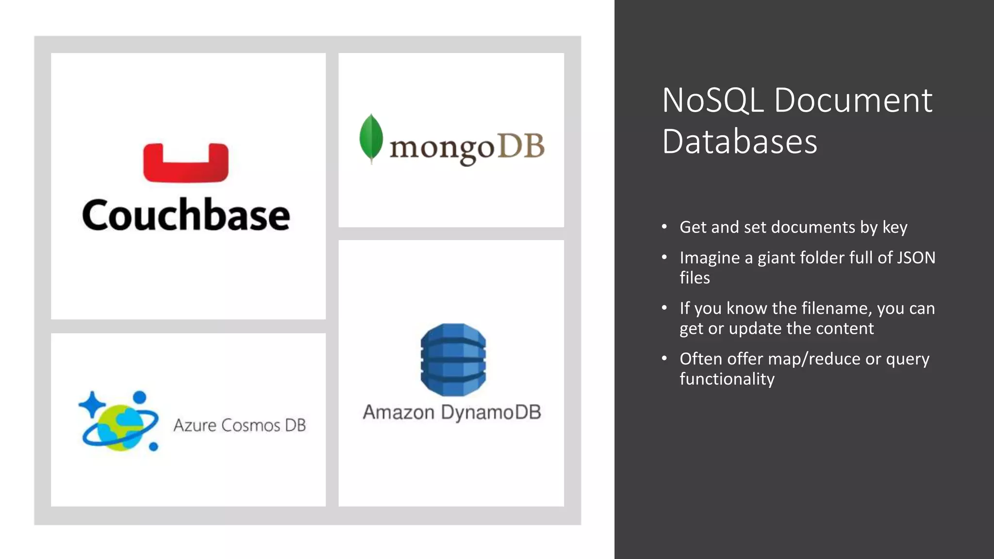 NoSQL Document
Databases
• Get and set documents by key
• Imagine a giant folder full of JSON
files
• If you know the filename, you can
get or update the content
• Often offer map/reduce or query
functionality
 