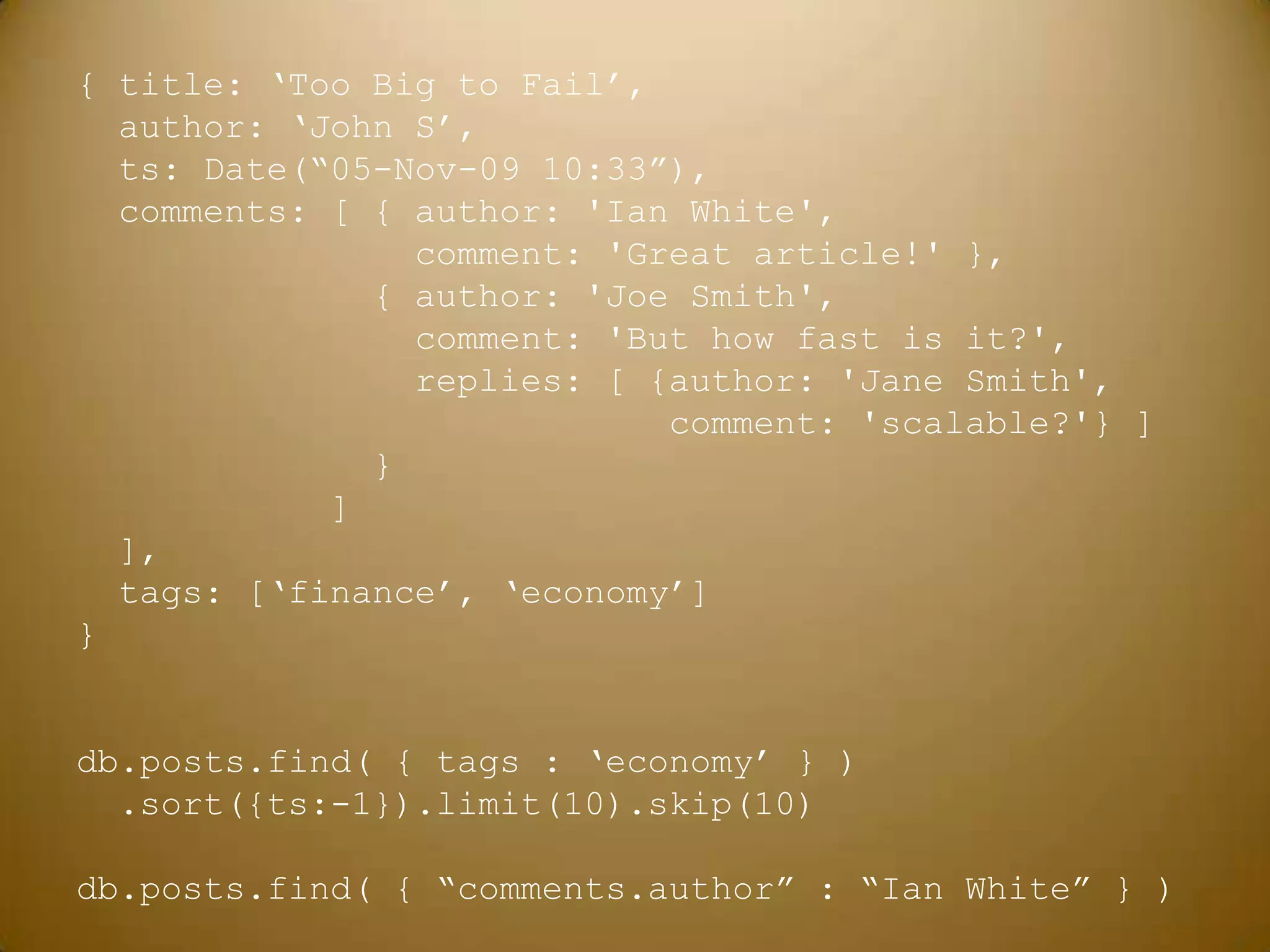 { title: ‘Too Big to Fail’,  author: ‘John S’,ts: Date(“05-Nov-09 10:33”),  comments: [ { author: 'Ian White',                 comment: 'Great article!' },              { author: 'Joe Smith',                 comment: 'But how fast is it?',                replies: [ {author: 'Jane Smith',                            comment: 'scalable?'} ]              }            ]  ],  tags: [‘finance’, ‘economy’]}db.posts.find( { tags : ‘economy’ } ) .sort({ts:-1}).limit(10).skip(10)db.posts.find( { “comments.author” : “Ian White” } )