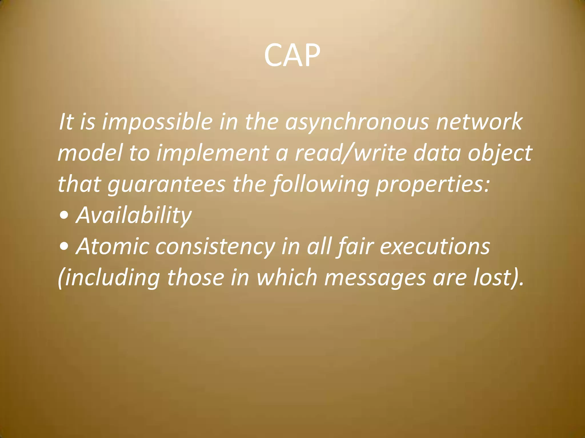 CAP    It is impossible in the asynchronous network model to implement a read/write data object that guarantees the following properties:• Availability• Atomic consistency in all fair executions (including those in which messages are lost).