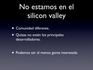 No estamos en el
      silicon valley
• Comunidad diferente.
• Quizas no estén los principales
  desarrolladores.


• Podemos ser al menos gente interesada.
 