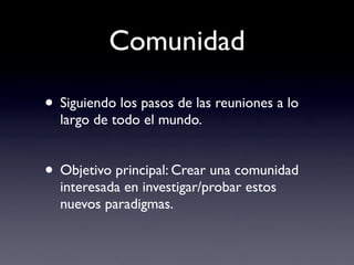 Comunidad

• Siguiendo los pasos de las reuniones a lo
  largo de todo el mundo.


• Objetivo principal: Crear una comunidad
  interesada en investigar/probar estos
  nuevos paradigmas.
 