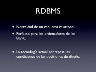 RDBMS
• Necesidad de un esquema relacional.
• Perfecto para los ordenadores de los
  80/90.


• La tecnología actual sobrepasa las
  condiciones de las decisiones de diseño.
 