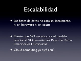Escalabilidad
• Las bases de datos no escalan linealmente,
  ni en hardware ni en costo.


• Puesto que NO necesitamos el modelo
  relacional NO necesitamos Bases de Datos
  Relacionales Distribuidas.
• Cloud computing ya está aquí.
 