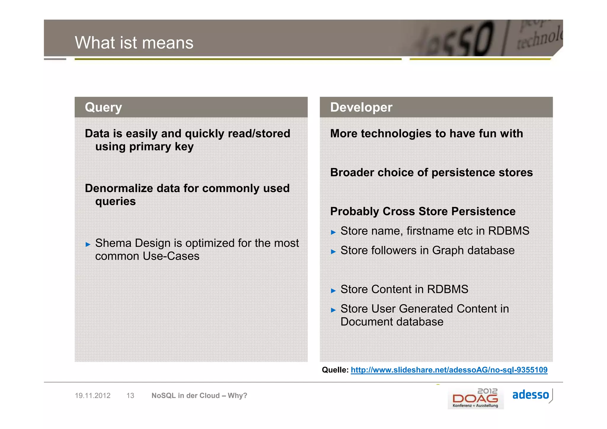 What ist means


  Query                                          Developer
  Data is easily and quickly read/stored         More technologies to have fun with
   using primary key

                                                 Broader choice of persistence stores
  Denormalize data for commonly used
   queries
                                                 Probably Cross Store Persistence
                                                 ►   Store name, firstname etc in RDBMS
  ►   Shema Design is optimized for the most
      common Use-Cases                           ►   Store followers in Graph database


                                                 ►   Store Content in RDBMS
                                                 ►   Store User Generated Content in
                                                     Document database



                                               Quelle: http://www.slideshare.net/adessoAG/no-sql-9355109


19.11.2012   13   NoSQL in der Cloud – Why?
 