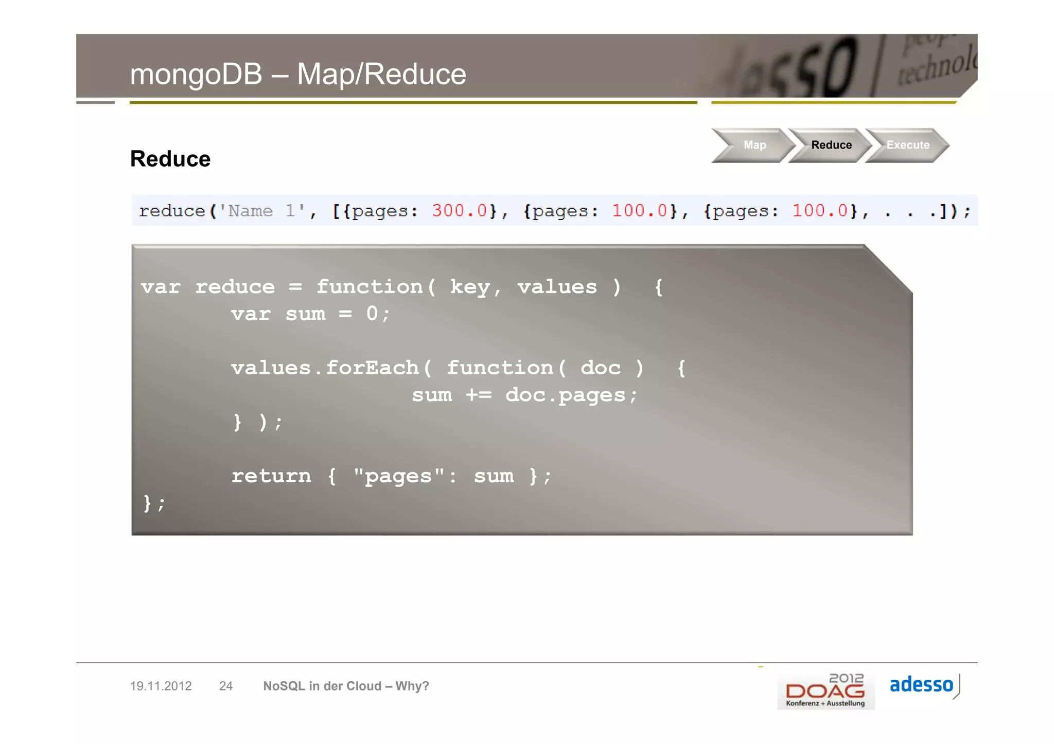 mongoDB – Map/Reduce

                                                        Map   Reduce   Execute
Reduce




 var reduce = function( key, values )           {
        var sum = 0;

              values.forEach( function( doc )       {
                           sum += doc.pages;
              } );

              return { "pages": sum };
 };




19.11.2012   24   NoSQL in der Cloud – Why?
 
