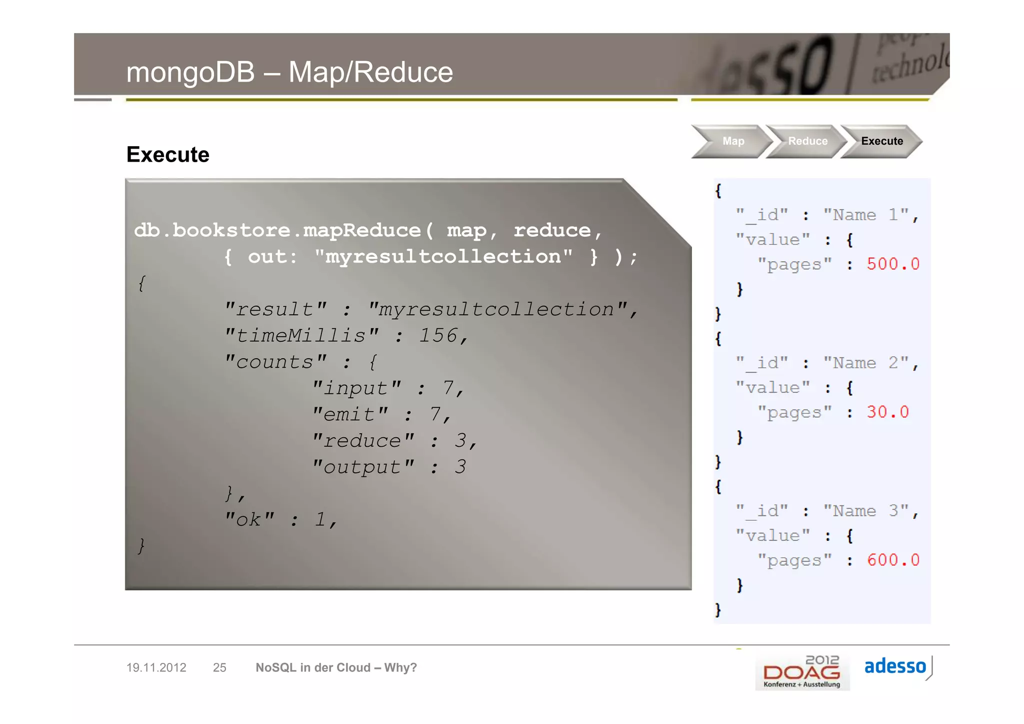 mongoDB – Map/Reduce

                                              Map   Reduce   Execute
Execute


 db.bookstore.mapReduce( map, reduce,
        { out: "myresultcollection" } );
 {
        "result" : "myresultcollection",
        "timeMillis" : 156,
        "counts" : {
               "input" : 7,
               "emit" : 7,
               "reduce" : 3,
               "output" : 3
        },
        "ok" : 1,
 }




19.11.2012   25   NoSQL in der Cloud – Why?
 