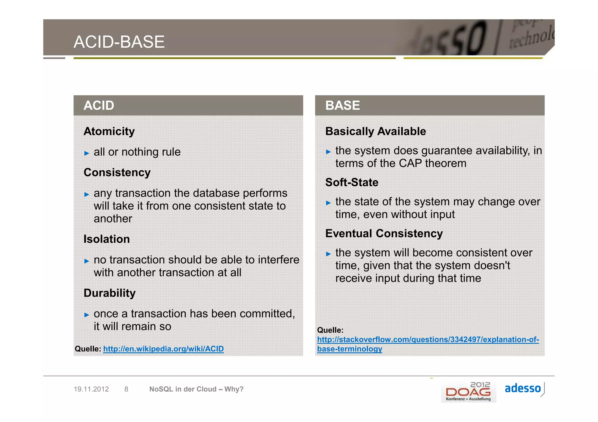 ACID-BASE


  ACID                                               BASE
  Atomicity                                          Basically Available
  ►   all or nothing rule                            ►   the system does guarantee availability, in
                                                         terms of the CAP theorem
  Consistency
                                                     Soft-State
  ►   any transaction the database performs
      will take it from one consistent state to      ►   the state of the system may change over
      another                                            time, even without input

  Isolation                                          Eventual Consistency
                                                     ►   the system will become consistent over
  ►   no transaction should be able to interfere
                                                         time, given that the system doesn't
      with another transaction at all
                                                         receive input during that time
  Durability
  ►   once a transaction has been committed,
      it will remain so                            Quelle:
                                                   http://stackoverflow.com/questions/3342497/explanation-of-
Quelle: http://en.wikipedia.org/wiki/ACID          base-terminology




19.11.2012   8      NoSQL in der Cloud – Why?
 
