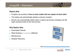 mongoDB – Replication

Replica Sets
►   A replica set consists of two or more nodes that are copies of each other
►   The replica set automatically selects a primary (master).
►   Drivers can automatically detect when a replica set primary changes and will
    begin sending writes to the new primary


Why Replica Sets
►   Automated Failover
►   Read Scaling (slaveOkay Method)
►   Maintenance
►   Disaster Recovery



                                              Quelle: http://www.mongodb.org/display/DOCS/Replica+Sets


19.11.2012   19   NoSQL in der Cloud – Why?
 