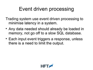 Event driven processing
Trading system use event driven processing to
minimise latency in a system.

Any data needed should already be loaded in
memory, not go off to a slow SQL database.

Each input event triggers a response, unless
there is a need to limit the output.
 