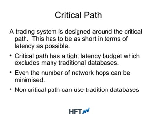 Critical Path
A trading system is designed around the critical
path. This has to be as short in terms of
latency as possible.

Critical path has a tight latency budget which
excludes many traditional databases.

Even the number of network hops can be
minimised.

Non critical path can use tradition databases
 