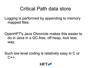 Critical Path data store
Logging is performed by appending to memory
mapped files.
OpenHFT's Java Chronicle makes this easier to
do in Java in a GC-free, off heap, lock less
way.
Such low level coding is relatively easy in C or
C++.
 