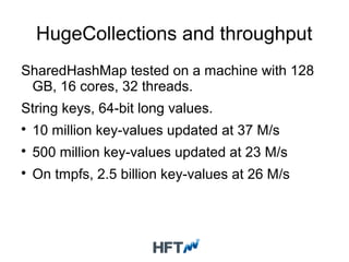 HugeCollections and throughput
SharedHashMap tested on a machine with 128
GB, 16 cores, 32 threads.
String keys, 64-bit long values.

10 million key-values updated at 37 M/s

500 million key-values updated at 23 M/s

On tmpfs, 2.5 billion key-values at 26 M/s
 
