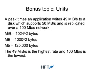 Bonus topic: Units
A peak times an application writes 49 MiB/s to a
disk which supports 50 MB/s and is replicated
over a 100 Mb/s network.
MiB = 1024^2 bytes
MB = 1000^2 bytes
Mb = 125,000 bytes
The 49 MiB/s is the highest rate and 100 Mb/s is
the lowest.
 