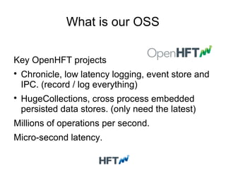 What is our OSS
Key OpenHFT projects

Chronicle, low latency logging, event store and
IPC. (record / log everything)

HugeCollections, cross process embedded
persisted data stores. (only need the latest)
Millions of operations per second.
Micro-second latency.
 