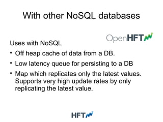 With other NoSQL databases
Uses with NoSQL

Off heap cache of data from a DB.

Low latency queue for persisting to a DB

Map which replicates only the latest values.
Supports very high update rates by only
replicating the latest value.
 