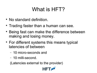 What is HFT?

No standard definition.

Trading faster than a human can see.

Being fast can make the difference between
making and losing money.

For different systems this means typical
latencies of between
− 10 micro-seconds and
− 10 milli-second.
(Latencies external to the provider)
 