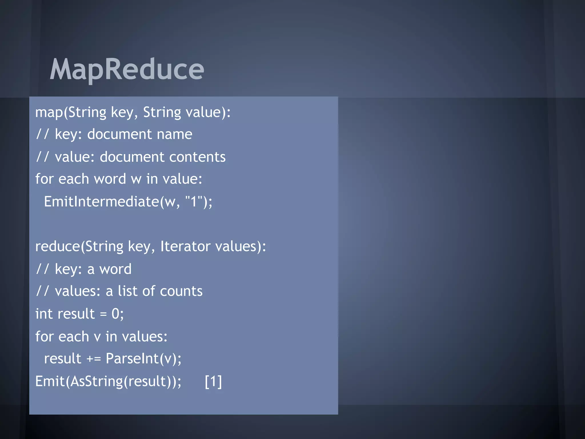 MapReduce
map(String key, String value):
// key: document name
// value: document contents
for each word w in value:
 EmitIntermediate(w, "1");


reduce(String key, Iterator values):
// key: a word
// values: a list of counts
int result = 0;
for each v in values:
 result += ParseInt(v);
Emit(AsString(result));       [1]
 