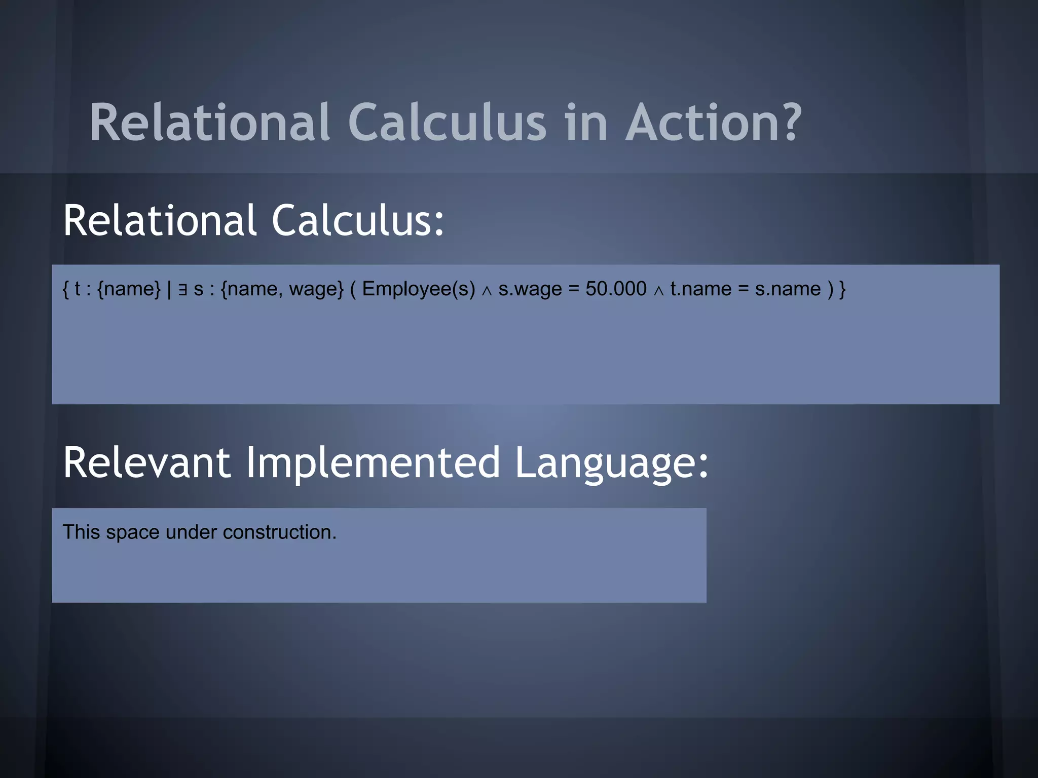 Relational Calculus in Action?
Relational Calculus:
{ t : {name} | ∃ s : {name, wage} ( Employee(s) ∧ s.wage = 50.000 ∧ t.name = s.name ) }




Relevant Implemented Language:
This space under construction.
 
