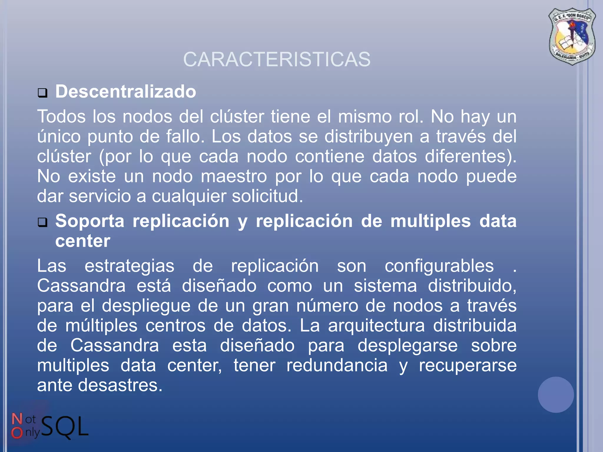 CARACTERISTICAS
 Descentralizado
Todos los nodos del clúster tiene el mismo rol. No hay un
único punto de fallo. Los datos se distribuyen a través del
clúster (por lo que cada nodo contiene datos diferentes).
No existe un nodo maestro por lo que cada nodo puede
dar servicio a cualquier solicitud.
 Soporta replicación y replicación de multiples data
center
Las estrategias de replicación son configurables .
Cassandra está diseñado como un sistema distribuido,
para el despliegue de un gran número de nodos a través
de múltiples centros de datos. La arquitectura distribuida
de Cassandra esta diseñado para desplegarse sobre
multiples data center, tener redundancia y recuperarse
ante desastres.
 