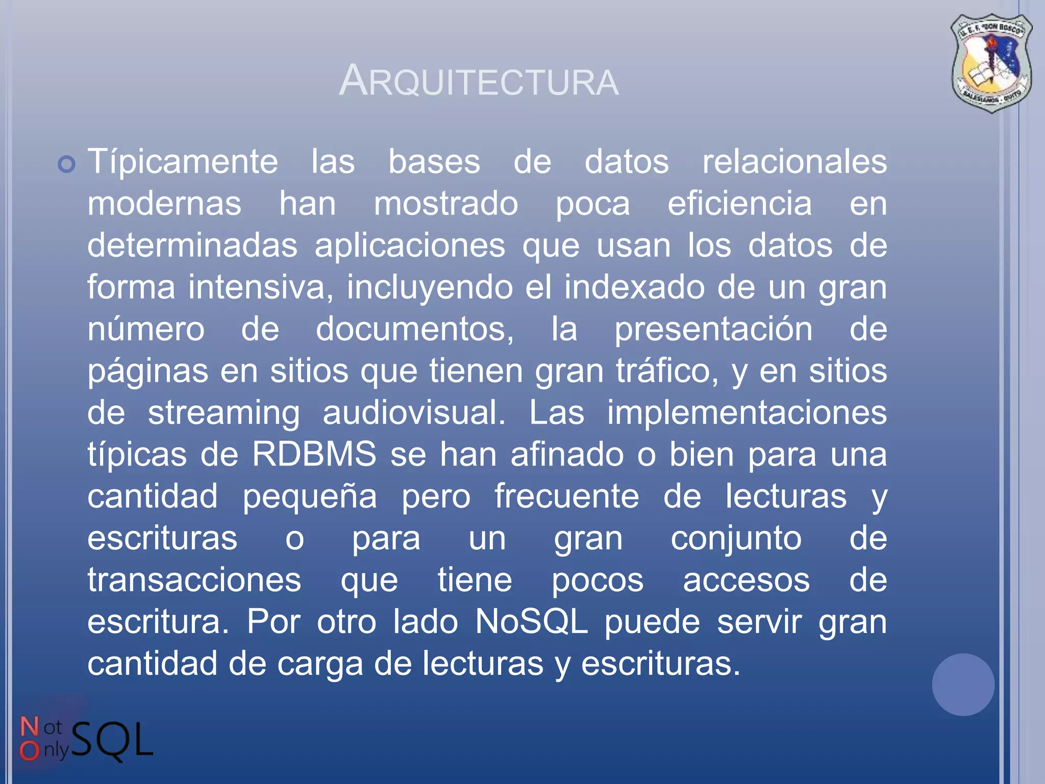 ARQUITECTURA
 Típicamente las bases de datos relacionales
modernas han mostrado poca eficiencia en
determinadas aplicaciones que usan los datos de
forma intensiva, incluyendo el indexado de un gran
número de documentos, la presentación de
páginas en sitios que tienen gran tráfico, y en sitios
de streaming audiovisual. Las implementaciones
típicas de RDBMS se han afinado o bien para una
cantidad pequeña pero frecuente de lecturas y
escrituras o para un gran conjunto de
transacciones que tiene pocos accesos de
escritura. Por otro lado NoSQL puede servir gran
cantidad de carga de lecturas y escrituras.
 