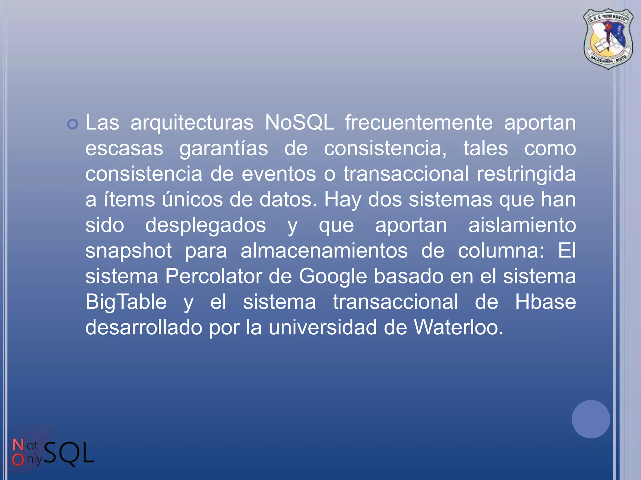  Las arquitecturas NoSQL frecuentemente aportan
escasas garantías de consistencia, tales como
consistencia de eventos o transaccional restringida
a ítems únicos de datos. Hay dos sistemas que han
sido desplegados y que aportan aislamiento
snapshot para almacenamientos de columna: El
sistema Percolator de Google basado en el sistema
BigTable y el sistema transaccional de Hbase
desarrollado por la universidad de Waterloo.
 