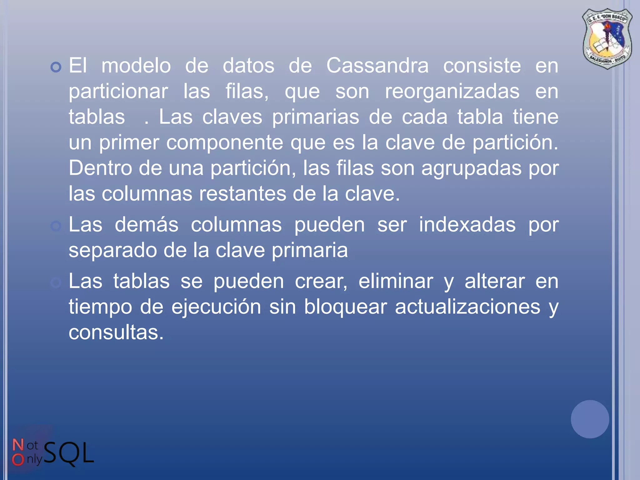  El modelo de datos de Cassandra consiste en
particionar las filas, que son reorganizadas en
tablas . Las claves primarias de cada tabla tiene
un primer componente que es la clave de partición.
Dentro de una partición, las filas son agrupadas por
las columnas restantes de la clave.
 Las demás columnas pueden ser indexadas por
separado de la clave primaria
 Las tablas se pueden crear, eliminar y alterar en
tiempo de ejecución sin bloquear actualizaciones y
consultas.
 