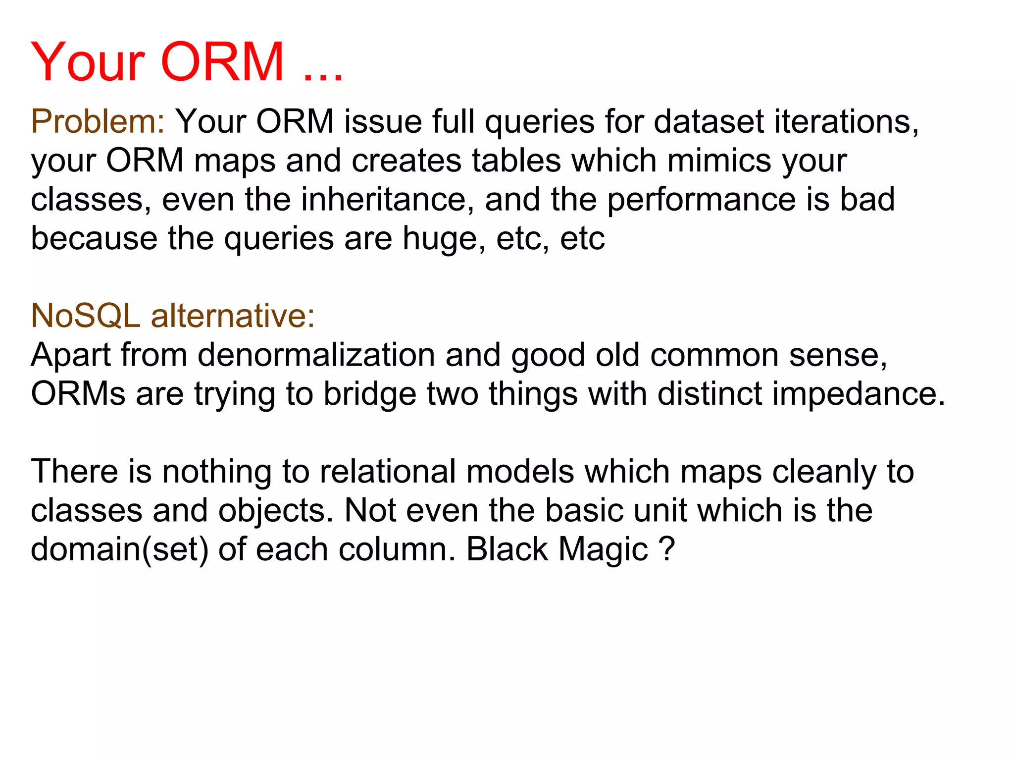 Your ORM ...
Problem: Your ORM issue full queries for dataset iterations,
your ORM maps and creates tables which mimics your
classes, even the inheritance, and the performance is bad
because the queries are huge, etc, etc

NoSQL alternative:
Apart from denormalization and good old common sense,
ORMs are trying to bridge two things with distinct impedance.

There is nothing to relational models which maps cleanly to
classes and objects. Not even the basic unit which is the
domain(set) of each column. Black Magic ?
 
